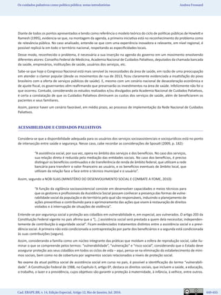 Cad. EBAPE.BR, v. 14, Edição Especial, Artigo 12, Rio de Janeiro, Jul. 2016.	   649-655
Os cuidados paliativos como política pública: notas introdutórias Andrea Frossard
Diante de todos os pontos apresentados e tendo como referência o modelo teórico do ciclo de políticas públicas de Howlett e
Ramesh (1995), evidencia-se que, na montagem da agenda, a primeira iniciativa está no reconhecimento do problema como
de relevância pública. No caso analisado, entende-se que com uma experiência inovadora e relevante, em nível regional, é
possível replicá-la em todo o território nacional, respeitando as especificidades locais.
Desse modo, reconhecido o problema, é necessária a sua inserção na agenda do governo em um movimento envolvendo
diferentes atores: Conselho Federal de Medicina, Academia Nacional de Cuidados Paliativos, deputados da chamada bancada
da saúde, empresários, instituições de saúde, usuários dos serviços, etc.
Sabe-se que hoje o Congresso Nacional está mais sensível às necessidades da área de saúde, em razão de uma preocupação
em atender o clamor popular (desde os movimentos de rua de 2013, ficou claramente evidenciada a insatisfação do povo
brasileiro com a oferta de serviços públicos de saúde). E, mesmo com um cenário nacional de desaceleração econômica e
de ajuste fiscal, os governantes vêm reafirmando que preservarão os investimentos na área de saúde. Infelizmente não foi o
que ocorreu. Contudo, considerando os estudos realizados e/ou divulgados pela Academia Nacional de Cuidados Paliativos,
é certa a constatação de que os Cuidados Paliativos diminuem os custos dos serviços de saúde, além de beneficiarem os
pacientes e seus familiares.
Assim, parece haver um cenário favorável, em médio prazo, ao processo de implementação da Rede Nacional de Cuidados
Paliativos.
ACESSIBILIDADE E CUIDADOS PALIATIVOS
Considera-se que a disponibilidade adequada para os usuários dos serviços socioassistenciais e sociojurídicos está no ponto
de intersecção entre saúde e segurança. Nesse caso, cabe recordar as considerações de Sposati (2009, p. 182):
“A assistência social, por sua vez, opera no âmbito dos serviços e dos benefícios. No caso dos serviços,
sua relação direta é reduzida pela mediação das entidades sociais. No caso dos benefícios, é preciso
distinguir os benefícios continuados e de transferência de renda de âmbito federal, que utilizam a rede
bancária para transferir o valor financeiro ao usuário, e os benefícios eventuais de âmbito local, que
utilizam da relação face a face entre o técnico municipal e o usuário”.
Assim, segundo a NOB-SUAS (MINISTÉRIO DO DESENVOLVIMENTO SOCIAL E COMBATE A FOME, 2010):
“A função da vigilância socioassistencial consiste em desenvolver capacidades e meios técnicos para
que os gestores e profissionais da Assistência Social possam conhecer a presença das formas de vulne-
rabilidade social da população e do território pelo qual são responsáveis, induzindo o planejamento de
ações preventivas e contribuindo para o aprimoramento das ações que visem à restauração de direitos
violados e à interrupção de situações de violência”.
Entende-se por segurança social a proteção aos cidadãos em vulnerabilidade e, em especial, aos vulnerados. O artigo 203 da
Constituição Federal vigente no país afirma que a “[...] assistência social será prestada a quem dela necessitar, independen-
temente de contribuição à seguridade social”. Ficam evidenciados tratamentos distintos entre a assistência social e a previ-
dência social. A primeira não está condicionada a contraprestação por parte dos beneficiários e a segunda está condicionada
às suas contribuições (seguro).
Assim, considerando a família como um núcleo integrante das práticas que moldam a esfera de reprodução social, cabe ilu-
minar o que se compreende pelos termos: “vulnerabilidade”, “vulneração” e “risco social”, considerando que o Estado deve
assegurar proteção aos seus cidadãos em todos os ciclos de vida – aqui, pensa-se na eliminação do estabelecimento de míni-
mos sociais, bem como no de cobertura por segmentos sociais relacionados a níveis de proteção social.
No exame da atual política social de assistência social em curso no país, é possível a identificação do termo “vulnerabili-
dade”. A Constituição Federal de 1988, no Capítulo II, artigo 6º, destaca os direitos sociais, que incluem a saúde, a educação,
o trabalho, o lazer e a previdência, cujos objetivos são garantir a proteção à maternidade, à infância, à velhice, entre outros.
 
