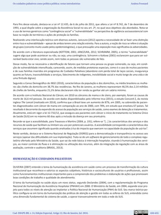 Cad. EBAPE.BR, v. 14, Edição Especial, Artigo 12, Rio de Janeiro, Jul. 2016.	   650-655
Os cuidados paliativos como política pública: notas introdutórias Andrea Frossard
Para fins desse estudo, destaca-se a Lei nº 12.435, de 6 de julho de 2011, que altera a Lei nº 8.742, de 7 de dezembro de
1993, a qual dispõe sobre a organização da Assistência Social no seu art. 2º, no qual seus objetivos são abordados. Nota-se
o uso de termos genéricos como “contingência social” e “vulnerabilidade” na perspectiva da vigilância socioassistencial com
base na noção de territórios e ações de proteção às famílias.
Realizando uma interlocução teórica com diversos autores, Janczura (2012) aponta a necessidade de se fazer uma distinção
entre risco e vulnerabilidade – apesar de ambos terem uma relação estreita. Para a autora, a noção de risco se refere à situação
de grupos (conceito muito usado pelos epidemiologistas), o que pressupõe uma exposição mais significativa às adversidades.
De acordo com a literatura especializada (KOTTOW, 2001; JANCZURA, 2012; SCHRAMM, 2005), o termo “vulnerabilidade”
sugere algo que pode acontecer ou não, ou seja, uma contingência. Schramm e Kottow (2001) esclarecem que para ser vul-
nerável basta estar vivo; sendo assim, nem todas as pessoas são vulneradas de fato.
Desse modo, faz-se necessária a identificação de fatores que tornam uma pessoa ou grupo vulnerado, ou seja, em condi-
ção de vulnerabilidade intensificada, carecendo, assim, de medidas protetoras especiais, como é o caso de muitos pacientes
e de suas famílias inseridos em programas de Cuidados Paliativos (abandono com perda total de laços sociais, insegurança
quanto ao futuro, inacessibilidade a serviços, falecimento de indigentes, invisibilidade social e muito longe de uma vida e de
uma finitude dignas).
Segundo o Censo Demográfico do IBGE (2010), características da população e dos domicílios, na média brasileira as mulhe-
res são chefes do domicílio em 38,7% das residências. No Rio de Janeiro, as mulheres representam 46,5% dos 2,14 milhões
de chefes de família, enquanto 21,1% delas declararam não ter renda ou ganhar até um salário mínimo.
De acordo com o Instituto Nacional do Câncer, em 2010 os cânceres de mama e de útero, por exemplo, foram as causas de
morte de 16,6 mil pessoas. De acordo com dados disponibilizados pelo Informe Inca (2015), o estudo Concord-2, da revista
inglesa The Lancet (realizado em 2014), confirma que o Brasil teve um aumento de 87%, em 2005, na sobrevida de pacien-
tes diagnosticados com câncer de mama em comparação ao ano de 2000, com 78%, em estudo que envolveu 67 países. Tal
resultado é decorrente da expansão do acesso da população aos serviços de saúde, como exames de detecção e tratamentos.
Atualmente, está em vigor a lei 12.732/12, que assegura aos pacientes com câncer o início do tratamento no Sistema Único
de Saúde (SUS) em no máximo 60 dias após a inclusão da doença em seu prontuário.
Recorde-se que a acessibilidade, para Travassos e Martins (2004, p. 191), refere-se “[...] às características dos serviços e dos
recursos de saúde que facilitam ou limitam seu uso por potenciais usuários. A acessibilidade corresponde a características dos
serviços que assumem significado quando analisadas à luz do impacto que exercem na capacidade da população de usá-los”.
Neste sentido, destaca-se o Sistema Nacional de Regulação (SISREG) para a democratização e transparência no acesso aos
serviços (apesar das dificuldades em sua implantação). Trata-se de um software de gerenciamento de todo o complexo regu-
latório ofertado pelo Ministério da Saúde, que vai da rede básica à internação hospitalar, visando à humanização dos servi-
ços, ao maior controle do fluxo e à otimização na utilização dos recursos, além da integração da regulação com as áreas de
avaliação, controle e auditoria (BRASIL, 2013).
HUMANIZAÇÃO E CUIDADOS PALIATIVOS
OLIVEIRA (2007) entende o tema da humanização da assistência em saúde como um processo de transformação da cultura
institucional que reconhece e valoriza os aspectos subjetivos, históricos e socioculturais de usuários e profissionais, assim
como funcionamentos institucionais importantes para a compreensão dos problemas e elaboração de ações que promovam
boas condições de trabalho e qualidade de atendimento.
O tema da humanização na saúde alçou um novo status, segundo Deslandes (2004), com a regulamentação do Programa
Nacional de Humanização da Assistência Hospitalar (PNHAH) em 2000. O Ministério da Saúde, em 2004, expande esse pro-
jeto para todos os níveis de atenção ao implantar a Política Nacional de Humanização (PNH) do SUS. Seu marco teórico-po-
lítico configura-se em torno da humanização das práticas de atenção e gestão em todas as esferas do SUS, entendida como
uma dimensão fundamental do sistema de saúde, a operar transversalmente em toda a rede do SUS.
 