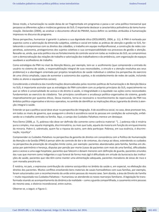 Cad. EBAPE.BR, v. 14, Edição Especial, Artigo 12, Rio de Janeiro, Jul. 2016.	   651-655
Os cuidados paliativos como política pública: notas introdutórias Andrea Frossard
Desse modo, a humanização na saúde deixa de ser fragmentada em programas e passa a ser uma política transversal que
perpassa as diferentes ações e instâncias gestoras do SUS. É importante destacar a característica polissêmica do tema huma-
nização. Deslandes (2004), ao analisar o documento oficial do PNHAH, busca definir os sentidos atribuídos à humanização
impressos no discurso do programa.
Dessa perspectiva, humanizar é garantir à palavra a sua dignidade ética (DESLANDES, 2004, p. 11). A PNH é norteada por
aspectos como a valorização da dimensão subjetiva, coletiva e social em todas as práticas de atenção e gestão no SUS, for-
talecendo o compromisso com os direitos dos cidadãos, o trabalho em equipe multiprofissional, a construção de redes coo-
perativas, autonomia, protagonismos dos sujeitos coletivos e sua corresponsabilidade nos processos de gestão e atenção.
Ressalte-se, ainda, que esta política visa ao fortalecimento do controle social em todas as instâncias do SUS, ao compromisso
com a democratização das relações de trabalho e valorização dos trabalhadores e da ambiência, com organização de espaços
saudáveis e acolhedores de trabalho.
Como estratégias da PNH no nível da Atenção Básica, por exemplo, tem-se: o acolhimento (que compreende a entrada do
usuário no sistema de saúde, a responsabilização integral de suas necessidades, o vínculo e a atenção resolutiva aos seus
problemas) e a abordagem orientada por projetos terapêuticos de saúde individual e coletiva (na perspectiva do exercício
de uma clínica ampliada, capaz de aumentar a autonomia dos sujeitos, e do estabelecimento de redes de saúde, incluindo
todos os atores e equipamentos sociais).
Considerando a relevância das transformações desencadeadas pelas recentes políticas de humanização e de Atenção Básica
no SUS, é importante assinalar que as estratégias da PNH coincidem com os próprios princípios do SUS, especialmente no
que se refere à universalidade do acesso e do direito à saúde, à integralidade e à equidade nas ações como necessidades
fundamentais ao exercício da cidadania. Tais princípios constituem o arcabouço político-organizativo do sistema, guiado
imperativamente por quesitos éticos. Dessa maneira, torna-se necessário o reconhecimento da repercussão da PNH nos
âmbitos político-organizativo e técnico-operativo, no sentido de identificar as implicações éticas à garantia do direito à aten-
ção integral à saúde.
Entende-se que a política social deve atuar na perspectiva de integração. A de assistência social, no caso, deve promover leis,
em todos os níveis de governo, que assegurem o direito à assistência social às pessoas em condições de vulneração, enfati-
zando-se o trabalho centrado na família. Aqui, o campo dos Cuidados Paliativos merece um destaque.
Para Demo (2006, p. 7), pobreza não deve ser definida tão somente como carência material: “[...] pobreza não é miséria
pura e simples, mas aquela impingida, discriminatória, ou mais que tudo, aquela da maioria em função do enriquecimento
da minoria. Pobre é, sobretudo, quem faz a riqueza do outro, sem dela participar. Pobreza, em sua essência, é discrimi-
nação, injustiça”.
Compreender os Cuidados Paliativos na perspectiva da garantia de direitos em consonância com a Política de Humanização
da Atenção e da Gestão (PNH) é pensar além do controle de dor e de sintomas, da criança ao idoso, estendendo os cuidados
na perspectiva da prevenção de situações-limite como, por exemplo: pacientes abandonados pela família, famílias em dis-
putas por patrimônio e herança, disputas por pensão por morte (casos de pacientes com mais de uma família), dificuldades
para o acesso a uma vaga hospitalar, pacientes que falecem e deixam menores sem definição de guarda, pacientes oriundos
das ruas que morrem como indigentes e cujo funeral de forma mais ágil é dificultado em virtude da burocracia das institui-
ções de saúde, pacientes que não têm como manter uma alimentação adequada, pacientes moradores de áreas de risco e
com moradia precária etc.
É notória, no país, a expressiva contribuição do sistema sociojurídico no âmbito da saúde e, em especial, na efetivação dos
direitos dos pacientes. Muitos conflitos envolvendo bens materiais de casais homoafetivos com suas famílias, por exemplo,
foram solucionados com o reconhecimento da união entre pessoas do mesmo sexo. Sem dúvida, a área de Direito de Família
– muito requisitada nos Cuidados Paliativos – humanizou-se atendendo os novos rearranjos familiares. A legislação foi trans-
formada visando ao acompanhamento da dinâmica da realidade – como a guarda compartilhada, o casamento entre pessoas
do mesmo sexo, o divórcio incondicional, entre outros.
Observe-se, a seguir, o Figura 1:
 