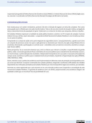 Cad. EBAPE.BR, v. 14, Edição Especial, Artigo 12, Rio de Janeiro, Jul. 2016.	   653-655
Os cuidados paliativos como política pública: notas introdutórias Andrea Frossard
responsável pela gestão da Política Nacional de Assistência Social (PNAS) e o Instituto Nacional de Câncer (INCA) (órgão asses-
sor, executor e coordenador da Política Nacional de Atenção Oncológica do Ministério da Saúde).
CONSIDERAÇÕES FINAIS
Este estudo possui um caráter introdutório, portanto não tem a intenção de esgotar um tema tão complexo. Tem como
preocupação axial a reflexão para uma ação transformadora. Trata-se de uma área recente de atuação médica, carregada de
tabus e desconhecimento da população em geral. Evidenciam-se no decorrer do texto suas conquistas, dilemas e desafios.
Os Cuidados Paliativos expressam a realidade da saúde pública brasileira: carente e no CTI à espera de salvação. É preciso
elaborar leis que, de fato, sejam executadas – a expansão da Rede Nacional de Cuidados Paliativos é uma iniciativa que deve-
ria ser posta em prática.
Compreende-se o campo da saúde como parte integrante da seguridade social e, consequentemente, a gestão social como
um conjunto de processos sociais nos quais a ação gerencial se desenvolve por meio de uma ação compartilhada entre os
envolvidos, fomentando a participação e o controle social – entendidos como um exercício consciente, voluntário e conquis-
tado Tenório (2007).
Nesta perspectiva, faz-se necessário destacar que, entre os fatores que indicam os desafios e especificidades da gestão
pública, estão: a necessária garantia de fluxos sistemáticos de recursos públicos para o atendimento das demandas sociais e,
ao mesmo tempo, a potencialização dos resultados; indispensável transparência em suas ações e necessária articulação dos
campos social, econômico e político para o estabelecimento de prioridades, impedindo a fragmentação das ações (PEREIRA,
1996; RAICHELIS, 1998).
Assim, entende-se que a política de assistência social implementada em diferentes níveis de proteção social disponibiliza servi-
ços sociais que deveriam incorporar as demandas dos cuidados paliativos, integrando e acolhendo as dificuldades dos cidadãos
dependentes das instituições prestadoras de Cuidados Paliativos por meio de dispositivos legais (via convênios, por exemplo).
Arremate-se o texto registrando que o país encontra-se em uma transição jurídica rumo à expansão e consolidação da rede
nacional de Cuidados Paliativos, na garantia da existência como um direito, proporcionando uma assistência integral e de
qualidade a todos que se encontram fora de possibilidade de cura.
 