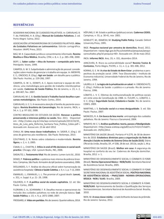 654
Cad. EBAPE.BR, v. 14, Edição Especial, Artigo 12, Rio de Janeiro, Jul. 2016.	   654-655
Os cuidados paliativos como política pública: notas introdutórias Andrea Frossard
REFERÊNCIAS
ACADEMIA NACIONAL DE CUIDADOS PALIATIVOS. In: CARVALHO, R.
T. de; PARSONS, H. A. (Org.). Manual de Cuidados Paliativos. 2. ed.
Porto Alegre: Sulina, 2012.
ASSOCIACIÓN LATINOAMERICANA DE CUIDADOS PALIATIVOS. Atlas
de Cuidados Paliativos en Latinoamérica. Edición cartográfica.
Houston: IAHPC Press, 2013.
BAÚ, M. K. Capacidade jurídica e consentimento informado. Revista
Bioética e Ética Médica, Brasília, CFM, v. 8, n. 2, p. 285–298, 2000.
BOFF, L. Saber cuidar – ética do humano – compaixão pela terra.
Petrópolis: Vozes, 1999.
CAMPOS, G. W. S. Subjetividade e administração de pessoal: conside-
rações sobre modos de gerenciar o trabalho em equipe. In: MERHYR,
E. E.; ONOCKO, R. (Org.). Agir em Saúde: um desafio para o público.
São Paulo: Hucitec, p. 229-266, 1997. 
CAMPOS, G. W. S.; DOMITI, A. C. Apoio matricial e equipe de refe-
rência: uma metodologia para gestão do trabalho interdisciplinar
em saúde. Cadernos de Saúde Pública, Rio de Janeiro, v. 23, n. 2,
p. 399-407, fev. 2007.
CARVALHO, M. C. B. Gestão Social e Trabalho Social desafios e per-
cursos metodológicos. São Paulo: Cortez, 2014.
CARVALHO, U. C. S. A necessária atenção à família do paciente onco-
lógico. Revista Brasileira de Cancerologia, Rio de Janeiro, INCA, v.
54, n. 1, p. 97-102, 2008.
CENTRO BRASILEIRO DE ESTUDOS DA SAÚDE. Renovar a política
preservando o interesse público na saúde. Nov. 2011. Disponível
em: <http://cebes.org.br/site/wp-content/uploads/2013/10/35_
Anos_de_Luta_pela_Reforma_Sanitaria-Tese_Política_Cebes.pdf >.
Acessado em: Acesso em: 23 de abril 2012
CHAUI, M. Uma nova classe trabalhadora. In: SADER, E. (Org.). 10
anos de governos pós-neoliberais. São Paulo: Boitempo, 2013.
COUTINHO, C. N. Notas sobre cidadania e modernidade. Revista
Ágora, v. 2, n. 3, 2005.
CSIKAI, E. L.; CHAITIN, E. Ethics in end-of-life decisions in social work
practice. Chicago, USA: Lyceum Books, INC, 2006.	
DADALTO, L. Testamento Vital. Rio de Janeiro: Lumen Juris Ed., 2010.
DEMO, P. Pobreza política: a pobreza mais intensa da pobreza brasi-
leira.Campinas,SãoPaulo:ArmazémdoIpê(autoresassociados),2006.
DESLANDES, S. F. Análise do discurso oficial sobre humanização da
assistênciahospitalar.CiênciaeSaúdeColetiva,v.9,n.1,p.7-13,2004.
EMANUEL. J.; EMANUEL, L. L. The promise of a good death. Lancet,
v. 351, n. Suppl. II, p. 21- 29, 1998.
FALEIROS, V. P. A política social do estado capitalista. 12. ed. São
Paulo: Cortez, 2009.
FLORIANI, C. A.; SCHRAMM, F. R. Desafios morais e operacionais da
inclusão dos cuidados paliativos na rede de atenção básica. Cad.
Saúde Pública, v. 23, n. 9, p. 2072-2080, 2007.
FROSSARD,A.Vidasempartidas.RiodeJaneiro:Quarteteditora,2014.
HÖFLING, E. M. Estado e políticas (públicas) sociais. Cadernos CEDES,
Campinas, n. 55, p. 30-41, nov. 2001.
HOWLETT, M.; RAMESH, M. Studying Public Policy. Canadá: Oxford
University Press, 1995.
IBGE. Pesquisa nacional por amostra de domicílios. Brasil, 2011.
Disponível em: <www.ibge.gov.br/ho,e/estatística/pesquisas/pesqui-
saresultados.php/id pesquisa=40>. Acessado em: 20 de maio 2012.
INCA. Informe INCA. Ano, 19, n. 331, dezembro 2014.
JANCZURA, R. Risco ou vulnerabilidade social? Revista Textos &
Contextos, Porto Alegre, PUCRS, v. 11, n. 2, p. 301-308, 2012.
KORNIS, G. E. M. A crise do Estado de Bem-Estar: problemas e pers-
pectivas da proteção social. 1994. Tese (Doutorado) – Instituto de
Economia Industrial, Universidade Federal do Rio de Janeiro, Rio de
Janeiro, 1994.
LAURELL A. C. La logica de la privatización en salud. In: EIBENSCHUTZ,
C. (Org.). Política de Saúde: o público e o privado. Rio de Janeiro:
Fiocruz, 1996.
LOBATO, L. V. C. Dilemas da institucionalização de políticas sociais
em vinte anos de Constituição de 1988. In. FLEURY, S.; LOBATO, L.
V. C. (Org.). Seguridade Social, Cidadania e Saúde. Rio de Janeiro:
CEBES, 2009.
MARTINS, J. S. Exclusão social e a nova desigualdade. 3. ed. São
Paulo: Paulus, 2007.
MENEZES, R. A. Em busca da boa morte: antropologia dos cuidados
paliativos. Rio de Janeiro: Fiocruz e Garamond, 2004.
MINAYO, M. C. S. Análise qualitativa: teoria, passos e fidedignidade.
Disponível em: <http://www.scielosp.org/pdf/csc/v17n3/v17n3a07>.
Acessado em: 29/01/2012.
MINISTÉRIO DA SAÚDE (Brasil). Portaria nº 4.279, de 30 de dezem-
bro de 2010. Estabelece diretrizes para a organização da Rede de
Atenção à Saúde no âmbito do Sistema Único de Saúde (SUS). Diário
Oficial da União, Brasília, DF, nº 208, 28 de out. 2011b, seção 1, 44 p.
MINISTÉRIO DA SAÚDE (Brasil). Melhor em casa: A segurança do
hospital no conforto do seu lar. Cadernos de Atenção domiciliar.
Brasília, 2012. v. 1.
MINISTÉRIO DO DESENVOLVIMENTO SOCIAL E COMBATE À FOME
(Brasil). Norma Operacional Básica – NOB/SUAS. Secretaria Nacional
de Assistência Social. Brasília, 2005.
MINISTÉRIO DO DESENVOLVIMENTO SOCIAL E COMBATE À FOME
SECRETARIANACIONALDEASSISTÊNCIASOCIAL. POLÍTICANACIONAL
DE ASSISTÊNCIA SOCIAL – PNAS/2004 - NORMA OPERACIONAL
BÁSICA - NOB / SUAS. Brasília, 2009.
MINISTÉRIO DO DESENVOLVIMENTO SOCIAL E COMBATE À FOME.
NOB/SUAS: Aprimoramento da Gestão e Qualificação dos Serviços
Socioassistenciais. Secretaria Nacional de Assistência Social. Brasília,
2010.
NERI, M. A nova classe média – o lado brilhante da base da pirâmide.
Rio de Janeiro: Saraiva, 2012.
 