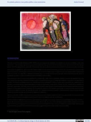 Cad. EBAPE.BR, v. 14, Edição Especial, Artigo 12, Rio de Janeiro, Jul. 2016.	   641-655
Os cuidados paliativos como política pública: notas introdutórias Andrea Frossard
INTRODUÇÃO
Entende-se por Cuidado Paliativo (OMS, 2002) uma abordagem que defende a qualidade de vida de pacientes – e de seus
familiares – com doença que ameaça a continuidade da vida, por meio da prevenção e alívio do sofrimento. Para tanto,
requer identificação precoce, avaliação e tratamento da dor e outros problemas de natureza física, psicossocial e espiritual.
Estatísticas divulgadas em 2012 pela Worldwide Palliative Care Alliance mostram que cerca de 18 milhões de pessoas mor-
reram no planeta sofrendo dor desnecessária devido ao acesso inadequado a tratamento de dor. Os Cuidados Paliativos no
país se iniciaram nos anos 80 e a Medicina Paliativa veio a se tornar uma área de atuação médica reconhecida em 2011. A
qualidade de vida e o alívio de sintomas são primordiais neste âmbito.
De acordo com a literatura corrente (EMANUELL e EMANUEL, 1998; SEILD e ZANNON, 2004), o conceito de qualidade de vida
tem origem nas ciências humanas e biológicas com o propósito de valorar o controle de sintomas e o aumento da expectativa
de vida. Em relação ao oferecimento da chamada boa morte (MENEZES, 2004), o termo está associado aos cuidados de fim
de vida, quando devem ser observados determinados componentes, quais sejam: morte sem dor; morte com os desejos do
paciente respeitados; morte em domicílio junto aos familiares e/ou amigos; inexistência de sofrimento por parte do paciente,
a quem se deve proporcionar o máximo de sensação de conforto; nos cuidados espirituais e emocionais dos pacientes (ver
o núcleo temático: O modelo de atenção à saúde: os Cuidados Paliativos, o quadro 1 demonstrativo das principais caracte-
rísticas do modelo de atenção à saúde em Cuidados Paliativos).
Sabe-se que hoje a política de assistência social não provê os Cuidados Paliativos e, por isso, apresentar essa discussão pos-
sibilita abrir uma janela estratégica para o desenho de um programa que os contemplem.
A Constituição de 1988 definiu um novo pacto federativo que gerou mudanças: transferiu a capacidade decisória, de atribui-
ções e de recursos para os estados e os municípios. Ainda hoje, a Carta é criticada porque impossibilita o financiamento de
todos os bens e serviços garantidos como direitos universais. Evidentemente, uma sociedade mais solidária está mais disposta
a proporcionar o suporte financeiro necessário para a garantia dos mínimos sociais a seus cidadãos.
* Fonte da imagem: Arte de Trento Longaretti.
 