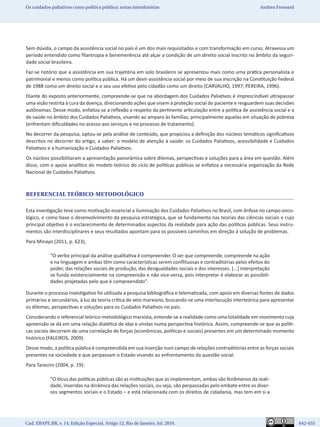 Cad. EBAPE.BR, v. 14, Edição Especial, Artigo 12, Rio de Janeiro, Jul. 2016.	   642-655
Os cuidados paliativos como política pública: notas introdutórias Andrea Frossard
Sem dúvida, o campo da assistência social no país é um dos mais requisitados e com transformação em curso. Atravessa um
período entendido como filantropia e benemerência até alçar a condição de um direito social inscrito no âmbito da seguri-
dade social brasileira.
Faz-se notório que a assistência em sua trajetória em solo brasileiro se apresentou mais como uma prática personalista e
patrimonial e menos como política pública. Há um devir-assistência social por meio de sua inscrição na Constituição Federal
de 1988 como um direito social e o seu uso efetivo pelo cidadão como um direito (CARVALHO, 1997; PEREIRA, 1996).
Diante do exposto anteriormente, compreende-se que na abordagem dos Cuidados Paliativos é imprescindível ultrapassar
uma visão restrita à cura da doença, direcionando ações que visem à proteção social do paciente e resguardem suas decisões
autônomas. Desse modo, enfatiza-se a reflexão a respeito da pertinente articulação entre a política de assistência social e a
de saúde no âmbito dos Cuidados Paliativos, visando ao amparo às famílias, principalmente aquelas em situação de pobreza
(enfrentam dificuldades no acesso aos serviços e no processo de tratamento).
No decorrer da pesquisa, optou-se pela análise de conteúdo, que propiciou a definição dos núcleos temáticos significativos
descritos no decorrer do artigo, a saber: o modelo de atenção à saúde: os Cuidados Paliativos, acessibilidade e Cuidados
Paliativos e a humanização e Cuidados Paliativos.
Os núcleos possibilitaram a apresentação panorâmica sobre dilemas, perspectivas e soluções para a área em questão. Além
disso, com o apoio analítico do modelo teórico do ciclo de políticas públicas se enfatiza a necessária organização da Rede
Nacional de Cuidados Paliativos.
REFERENCIAL TEÓRICO-METODOLÓGICO
Esta investigação teve como motivação essencial a iluminação dos Cuidados Paliativos no Brasil, com ênfase no campo onco-
lógico, e como base o desenvolvimento da pesquisa estratégica, que se fundamenta nas teorias das ciências sociais e cujo
principal objetivo é o esclarecimento de determinados aspectos da realidade para ação das políticas públicas. Seus instru-
mentos são interdisciplinares e seus resultados apontam para os possíveis caminhos em direção à solução de problemas.
Para Minayo (2011, p. 623),
“O verbo principal da análise qualitativa é compreender. O ser que compreende, compreende na ação
e na linguagem e ambas têm como características serem conflituosas e contraditórias pelos efeitos do
poder, das relações sociais de produção, das desigualdades sociais e dos interesses. [...] interpretação
se funda existencialmente na compreensão e não vice-versa, pois interpretar é elaborar as possibili-
dades projetadas pelo que é compreendido”.
Durante o processo investigativo foi utilizada a pesquisa bibliográfica e telematizada, com apoio em diversas fontes de dados
primários e secundários, à luz da teoria crítica de veio marxiano, buscando-se uma interlocução interteórica para apresentar
os dilemas, perspectivas e soluções para os Cuidados Paliativos no país.
Considerando o referencial teórico-metodológico marxista, entende-se a realidade como uma totalidade em movimento cuja
apreensão se dá em uma relação dialética de idas e vindas numa perspectiva histórica. Assim, compreende-se que as políti-
cas sociais decorrem de uma correlação de forças (econômicas, políticas e sociais) presentes em um determinado momento
histórico (FALEIROS, 2009).
Desse modo, a política pública é compreendida em sua inserção num campo de relações contraditórias entre as forças sociais
presentes na sociedade e que perpassam o Estado visando ao enfrentamento da questão social.
Para Tanezini (2004, p. 19):
“O lócus das políticas públicas são as instituições que as implementam, ambas são fenômenos da reali-
dade, inseridas na dinâmica das relações sociais, ou seja, são perpassadas pelo embate entre os diver-
sos segmentos sociais e o Estado – e está relacionada com os direitos de cidadania, mas tem em si a
 