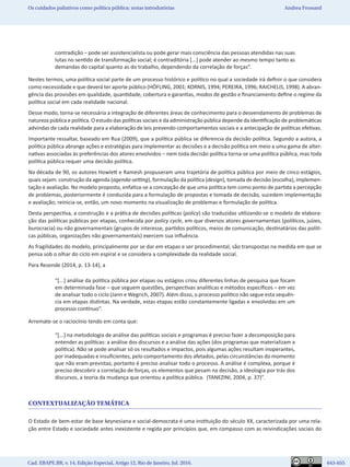 Cad. EBAPE.BR, v. 14, Edição Especial, Artigo 12, Rio de Janeiro, Jul. 2016.	   643-655
Os cuidados paliativos como política pública: notas introdutórias Andrea Frossard
contradição – pode ser assistencialista ou pode gerar mais consciência das pessoas atendidas nas suas
lutas no sentido de transformação social; é contraditória [...] pode atender ao mesmo tempo tanto as
demandas do capital quanto as do trabalho, dependendo da correlação de forças”.
Nestes termos, uma política social parte de um processo histórico e político no qual a sociedade irá definir o que considera
como necessidade e que deverá ter aporte público (HÖFLING, 2001; KORNIS, 1994; PEREIRA, 1996; RAICHELIS, 1998). A abran-
gência das provisões em qualidade, quantidade, cobertura e garantias, modos de gestão e financiamento define o regime da
política social em cada realidade nacional.
Desse modo, torna-se necessária a integração de diferentes áreas de conhecimento para o desvendamento de problemas de
natureza pública e política. O estudo das políticas sociais e da administração pública depende da identificação de problemáticas
advindas de cada realidade para a elaboração de leis prevendo comportamentos sociais e a antecipação de políticas efetivas.
Importante ressaltar, baseado em Rua (2009), que a política pública se diferencia da decisão política. Segundo a autora, a
política pública abrange ações e estratégias para implementar as decisões e a decisão política em meio a uma gama de alter-
nativas associadas às preferências dos atores envolvidos – nem toda decisão política torna-se uma política pública, mas toda
política pública requer uma decisão política.
Na década de 90, os autores Howlett e Ramesh propuseram uma trajetória de política pública por meio de cinco estágios,
quais sejam: construção da agenda (agenda-setting), formulação da política (design), tomada de decisão (escolha), implemen-
tação e avaliação. No modelo proposto, enfatiza-se a concepção de que uma política tem como ponto de partida a percepção
de problemas, posteriormente é conduzida para a formulação de propostas e tomada de decisão, sucedem implementação
e avaliação; reinicia-se, então, um novo momento na visualização de problemas e formulação de política.
Desta perspectiva, a construção e a prática de decisões políticas (policy) são traduzidas utilizando-se o modelo de elabora-
ção das políticas públicas por etapas, conhecida por policy cycle, em que diversos atores governamentais (políticos, juízes,
burocracia) ou não governamentais (grupos de interesse, partidos políticos, meios de comunicação, destinatários das políti-
cas públicas, organizações não governamentais) exercem sua influência.
As fragilidades do modelo, principalmente por se dar em etapas e ser procedimental, são transpostas na medida em que se
pensa sob o olhar do ciclo em espiral e se considera a complexidade da realidade social.
Para Resende (2014, p. 13-14), a
“[...] análise da política pública por etapas ou estágios criou diferentes linhas de pesquisa que focam
em determinada fase – que seguem questões, perspectivas analíticas e métodos específicos – em vez
de analisar todo o ciclo (Jann e Wegrich, 2007). Além disso, o processo político não segue esta sequên-
cia em etapas distintas. Na verdade, estas etapas estão constantemente ligadas e envolvidas em um
processo contínuo”.
Arremate-se o raciocínio tendo em conta que:
“[...] na metodologia de análise das políticas sociais e programas é preciso fazer a decomposição para
entender as políticas: a análise dos discursos e a análise das ações (dos programas que materializam a
política). Não se pode analisar só os resultados e impactos, pois algumas ações resultam inoperantes,
por inadequadas e insuficientes, pelo comportamento dos afetados, pelas circunstâncias do momento
que não eram previstas; portanto é preciso analisar todo o processo. A análise é complexa, porque é
preciso descobrir a correlação de forças, os elementos que pesam na decisão, a ideologia por trás dos
discursos, a teoria da mudança que orientou a política pública. (TANEZINI, 2004, p. 37)”.
CONTEXTUALIZAÇÃO TEMÁTICA
O Estado de bem-estar de base keynesiana e social-democrata é uma instituição do século XX, caracterizada por uma rela-
ção entre Estado e sociedade antes inexistente e regida por princípios que, em compasso com as reivindicações sociais do
 