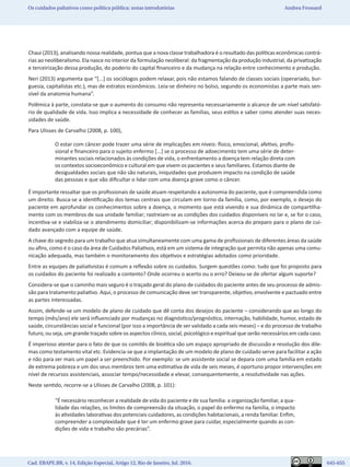 Cad. EBAPE.BR, v. 14, Edição Especial, Artigo 12, Rio de Janeiro, Jul. 2016.	   645-655
Os cuidados paliativos como política pública: notas introdutórias Andrea Frossard
Chaui (2013), analisando nossa realidade, pontua que a nova classe trabalhadora é o resultado das políticas econômicas contrá-
rias ao neoliberalismo. Ela nasce no interior da formulação neoliberal: da fragmentação da produção industrial, da privatização
e terceirização dessa produção, do poderio do capital financeiro e da mudança na relação entre conhecimento e produção.
Neri (2013) argumenta que “[...] os sociólogos podem relaxar, pois não estamos falando de classes sociais (operariado, bur-
guesia, capitalistas etc.), mas de estratos econômicos. Leia-se dinheiro no bolso, segundo os economistas a parte mais sen-
sível da anatomia humana”.
Polêmica à parte, constata-se que o aumento do consumo não representa necessariamente o alcance de um nível satisfató-
rio de qualidade de vida. Isso implica a necessidade de conhecer as famílias, seus estilos e saber como atender suas neces-
sidades de saúde.
Para Ulisses de Carvalho (2008, p. 100),
O estar com câncer pode trazer uma série de implicações em níveis: físico, emocional, afetivo, profis-
sional e financeiro para o sujeito enfermo [...] se o processo de adoecimento tem uma série de deter-
minantes sociais relacionados às condições de vida, o enfrentamento a doença tem relação direta com
os contextos socioeconômico e cultural em que vivem os pacientes e seus familiares. Estamos diante de
desigualdades sociais que não são naturais, iniquidades que produzem impacto na condição de saúde
das pessoas e que vão dificultar o lidar com uma doença grave como o câncer.
É importante ressaltar que os profissionais de saúde atuam respeitando a autonomia do paciente, que é compreendida como
um direito. Busca-se a identificação dos temas centrais que circulam em torno da família, como, por exemplo, o desejo do
paciente em aprofundar os conhecimentos sobre a doença, o momento que está vivendo e sua dinâmica de compartilha-
mento com os membros de sua unidade familiar; rastreiam-se as condições dos cuidados disponíveis no lar e, se for o caso,
incentiva-se e viabiliza-se o atendimento domiciliar; disponibilizam-se informações acerca do preparo para o plano de cui-
dado avançado com a equipe de saúde.
A chave do segredo para um trabalho que atua simultaneamente com uma gama de profissionais de diferentes áreas da saúde
ou afins, como é o caso da área de Cuidados Paliativos, está em um sistema de integração que permita não apenas uma comu-
nicação adequada, mas também o monitoramento dos objetivos e estratégias adotados como prioridade.
Entre as equipes de paliativistas é comum a reflexão sobre os cuidados. Surgem questões como: tudo que foi proposto para
os cuidados do paciente foi realizado a contento? Onde ocorreu o acerto ou o erro? Deixou-se de ofertar algum suporte?
Considera-se que o caminho mais seguro é o traçado geral do plano de cuidados do paciente antes de seu processo de admis-
são para tratamento paliativo. Aqui, o processo de comunicação deve ser transparente, objetivo, envolvente e pactuado entre
as partes interessadas.
Assim, defende-se um modelo de plano de cuidado que dê conta dos desejos do paciente – considerando que ao longo do
tempo (mês/ano) ele será influenciado por mudanças no diagnóstico/prognóstico, internação, habilidade, humor, estado de
saúde, circunstâncias social e funcional (por isso a importância de ser validado a cada seis meses) – e do processo de trabalho
futuro, ou seja, um grande traçado sobre os aspectos clínico, social, psicológico e espiritual que serão necessários em cada caso.
É imperioso atentar para o fato de que os comitês de bioética são um espaço apropriado de discussão e resolução dos dile-
mas como testamento vital etc. Evidencia-se que a implantação de um modelo de plano de cuidado serve para facilitar a ação
e não para ser mais um papel a ser preenchido. Por exemplo: se um assistente social se depara com uma família em estado
de extrema pobreza e um dos seus membros tem uma estimativa de vida de seis meses, é oportuno propor intervenções em
nível de recursos assistenciais, associar tempo/necessidade e elevar, consequentemente, a resolutividade nas ações.
Neste sentido, recorre-se a Ulisses de Carvalho (2008, p. 101):
“É necessário reconhecer a realidade de vida do paciente e de sua família: a organização familiar, a qua-
lidade das relações, os limites de compreensão da situação, o papel do enfermo na família, o impacto
às atividades laborativas dos potenciais cuidadores, as condições habitacionais, a renda familiar. Enfim,
compreender a complexidade que é ter um enfermo grave para cuidar, especialmente quando as con-
dições de vida e trabalho são precárias”.
 