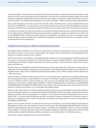 Cad. EBAPE.BR, v. 14, Edição Especial, Artigo 12, Rio de Janeiro, Jul. 2016.	   646-655
Os cuidados paliativos como política pública: notas introdutórias Andrea Frossard
Para Dadalto (2010), é fundamental que o indivíduo tenha o direito de elaborar uma declaração prévia de vontade ou testa-
mento vital, assim como o de participar de forma sistemática e consciente de seu tratamento paliativo. Apesar de não existir
no Brasil uma legislação específica sobre o tema, é válido o paciente registrar seu testamento vital na ficha médica ou no pron-
tuário, de acordo com o Conselho Federal de Medicina, por meio da resolução n. 1995/12, aprovada em 30 de agosto de 2012.
Hoje, já estão disponíveis via internet o maior banco de dados sobre o testamento vital – trata-se do Registro Nacional de
Testamento Vital (RENTEV) – e um portal sobre o assunto elaborado pela autora acima referida. São dispositivos imprescin-
díveis para o entendimento da natureza dos Cuidados Paliativos e de como usufruir deles de forma autônoma e consciente.
Em relação à comunicação em saúde, é primordial que os profissionais estejam preparados para o enfrentamento do impacto
da má notícia quanto à viabilização do desejo do futuro paciente em relação aos cuidados que espera em seus últimos dias
de vida FROSSARD (2014). É necessária, na comunicação de notícias difíceis, a associação entre a técnica e a emoção na pres-
tação de atenção à assistência paliativa. Daí a importância de programas de educação permanente nas instituições visando
ao aprimoramento de seus profissionais.
O MODELO DE ATENÇÃO À SAÚDE: OS CUIDADOS PALIATIVOS
Os Cuidados Paliativos constituem-se uma área de conhecimento cujo modelo de intervenção é baseado na reumanização
do processo de cuidar. O ato de cuidar é compreendido como resultado de uma combinação de responsabilidade e ética.
Baseia-se no respeito à existência como um direito.
Uma de suas principais características é a desospitalização dos cuidados por meio da prestação da assistência em domicílio
(ver quadro 1: as principais características do modelo de atenção à saúde em Cuidados Paliativos) – lócus privilegiado para
a identificação das chamadas refrações da questão social, como por exemplo: moradias precárias, violência, fome, desem-
prego e abandono, etc.
Recorde-se que é na modalidade de assistência domiciliar que as ações intersetoriais são cruciais para uma boa prática em
saúde, pois é vital a articulação e utilização dos recursos existentes na rede (Atenção Básica de Saúde; Centro de Referência de
Assistência Social – CRAS; Centro de Referência Especializado de Assistência Social – CREAS; Unidade de Pronto Atendimento
– UPA; entre outros).
A partir de 2000, os Cuidados Paliativos apresentaram um crescimento de serviços significativo mais desigual (ANCP, 2013).
Há concentração dos serviços na região Sudeste e, em especial, em São Paulo, o que demonstra grandes diferenças de ofer-
tas entre as regiões brasileiras. Importa elucidar que o país carece de uma legislação sobre Cuidados Paliativos como os
existentes em vários países, conforme dados publicados no Atlas de Cuidados Paliativos en Latinoamerica, (ASSOCIACIÓN
LATINOAMERICANA DE CUIDADOS PALIATIVOS, 2013). Desse modo, há um caminho importante a percorrer para a universa-
lização da assistência neste âmbito e a sua consolidação como política pública.
Ressalte-se que no país não há, no momento, parâmetros oficiais para precisar as necessidades dessa área de atuação em
saúde. Considerando expressivos os dados disponibilizados pelo DATASUS (2006) sobre óbitos no Brasil decorrentes de
doenças de evolução crônica ou degenerativas e neoplasias – 914 mil pessoas morreram hospitalizadas ou em seus lares
(ANCP, 2012) – e a recomendação da OMS para que todos os pacientes recebam a abordagem dos Cuidados Paliativos, o
indicativo é a utilização no país do critério do prognóstico de tempo de vida designado em seis meses de expectativa de
vida (ARANTES, ANCP, 2012).
Desde o mês de novembro de 2014, o Instituto Nacional de Câncer, disponibilizou uma ferramenta digital intitulada Atlas de
Mortalidade por Câncer, que tem como base o Sistema de Informações sobre Mortalidade (SIM) do Ministério da Saúde e
permite aos profissionais de saúde, por exemplo, visualizar o andamento da mortalidade por câncer e a análise da relação
entre os óbitos e as variáveis associadas a estilo de vida, condições ambientais e diferenças populacionais. Esta ferramenta
colabora também na determinação de prioridades à prevenção e ao controle de câncer e no fomento à pesquisa.
Desse modo, a iniciativa registrada acima é um passo importante
 