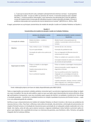 Cad. EBAPE.BR, v. 14, Edição Especial, Artigo 12, Rio de Janeiro, Jul. 2016.	   647-655
Os cuidados paliativos como política pública: notas introdutórias Andrea Frossard
[...]” para que se possa discutir custo, avaliação e planejamento de sistemas e serviços - na perspectiva
da política de saúde - no que se refere ao processo de morrer, é necessária pesquisa para subsidiar
decisões [...] é preciso produzir informações, o que representa uma demanda para a área de vigilância,
no que diz respeito tanto à construção de indicadores quanto à coleta sistemática de dados. Só assim o
problema relacionado com o processo de morrer deixará de ser invisível”. (BATISTA et al., 2010, p. 294)
A seguir, apresentam-se as principais características do modelo de atenção à saúde em Cuidados Paliativos no Quadro 1.
Quadro 1
Características de modelo de atenção à saúde em Cuidados Paliativos
MODELO DE ATENÇÃO À SAÚDE
TRADICIONAL
MODELO DE ATENÇÃO À SAÚDE CUIDADOS
PALIATIVOS
Concepção de cuidados
Modelo biomédico – curativo e
hospitalocêntrico
Modelo focado na desospitalização dos
cuidados, na prevenção e alívio do sofrimento
humano
Objetivos
Tratar, medicar e curar – O indivíduo
Foco em especialidades
Concepção de saúde como ausência de
doença
Controle de dor e de sintomas
Promoção de qualidade de vida
Foco na integração de diferentes áreas de
conhecimento em saúde
Ênfase no cuidado com o paciente e a família
Concepção ampliada de saúde com a introdução
do conceito de espiritualidade
Organização do trabalho
Ênfase no trabalho na abordagem
unidisciplinar 
Trabalho desenvolvido de forma
fragmentada
Foco no ambiente hospitalar
Ênfase no trabalho na abordagem interdisciplinar
Sistema de atenção à saúde integrado: do
diagnóstico à finitude
Foco na assistência domiciliar; hospital-dia,
integração com as estratégias de Saúde da
Família, ambulatório presencial e à distância,
hospedarias
Cuidados planejados: planejar, orientar e avaliar
ações integradas com a definição de objetivos,
metas e indicadores de qualidade. 
Fonte: elaboração própria com base em dados disponibilizados pela ANCP (2012).
Todas as organizações que prestam cuidados paliativos necessitam gerir sua estrutura organizacional para atingir os objeti-
vos a que se propõem. No caso do setor público, espera-se que suas ações sejam desenvolvidas de maneira eficiente, eficaz,
ágil, participativa e transparente, e que seus resultados sejam capazes de interferir na realidade e transformá-la. Para atingir
o resultado projetado – transformar a realidade brasileira em relação à qualidade do processo de finitude humana –, espe-
ra-se uma adequada gestão de cuidados.
Verificou-se que o desenvolvimento do modelo de Cuidados Paliativos no Brasil é recente e não imune aos problemas de
natureza técnica e ética. Para fazer a diferença nesta esfera de atenção, são prementes a eliminação de preconceitos em
relação à finitude humana e à introdução de mecanismos para a promoção de um adequado cuidado coadunado com a rea-
lidade. Isto implica, antes de tudo, que os planos nacionais e regionais estabeleçam metas factíveis e priorizem ações ori-
ginais cujos objetivos são a qualidade do serviço e os interesses de pacientes, seus familiares e afins. Portanto, sem gestão
integrada não há mudanças efetivas.
 