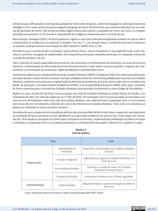 Cad. EBAPE.BR, v. 14, Edição Especial, Artigo 12, Rio de Janeiro, Jul. 2016.	   648-655
Os cuidados paliativos como política pública: notas introdutórias Andrea Frossard
O Brasil ocupa a 38ª posição no ranking de qualidade de morte entre 40 países, conforme divulgado em 2012 pela Economist
Intelligence Unit, empresa de consultoria integrante do grupo da revista The Economist, que classificou 40 países em um rank-
ing de qualidade de morte. Este estudo considera alguns fatores que indicam a qualidade da morte, tais como: os cuidados
prestados aos pacientes no fim da vida e a quantidade de analgésicos disponíveis para o controle da dor.
Nessa direção, Rodrigues (2012), de forma oportuna, registra a necessária alteração da legislação brasileira no que se refere
à dispensação de analgésicos, em especial os opióides. Para ele, “[...] na atenção básica, a tarefa de prescrever e dispensar
os opióides ainda permanece uma situação de difícil desfecho” (ANCP, 2012, p. 92).
Recorde-se que o conceito de dor é complexo e abarca fatores físicos, sociais e espirituais. É uma experiência de cunho indi-
vidual e, portanto, carregada de subjetividade. Daí a importância da equipe interprofissional para um adequado manejo de
controle de sintomas e de dor.
Para a reversão do quadro explicitado anteriormente, são necessários o enfrentamento de obstáculos nas áreas de recursos
humanos, a disseminação de informação (há muito desconhecimento e tabu sobre a área em questão), a logística de medi-
camentos e a distribuição de serviços por região atendendo às especificidades locais.
É pertinente registrar que a Academia Nacional de Cuidados Paliativos (ANCP), fundada em 2005, tem sido responsável pelos
principais avanços na área em foco, como por exemplo: estabelecimento de critérios de qualidade para os serviços de Cuidados
Paliativos, empenho incessante para a regularização profissional do paliativista, busca de interlocução com os ministérios da
Saúde, da Educação, o Conselho Federal de Medicina (CFM) e a Associação Médica Brasileira (AMB). Além disso, contribuiu
de forma expressiva para a inclusão dos Cuidados Paliativos como princípio fundamental no novo Código de Ética Médica.
Registre-se que o Estado de São Paulo inova ao propor uma rede de Cuidados Paliativos na Saúde Pública do Estado, a ser
implantada até 2017 por meio do projeto de Lei nº 599, de 2014, em tramitação. Esta lei prevê que todos os municípios com
mais de cem mil habitantes terão uma rede de Cuidados Paliativos com cobertura total à população local, e os municípios
com menos de cem mil habitantes contarão com centro de referência em Cuidados Paliativos. Trata-se de uma iniciativa que
deveria ser efetivada em todo o território nacional.
Considerando que as etapas do ciclo de políticas públicas são compreendidas de forma não linear e sequencial, pois dependem
da correlação de forças presentes no real, identificam-se os principais problemas da área em foco. Essas etapas são resumi-
das por: formulação (a concepção da política pelos tomadores de decisão), implementação (efetivação da política em ação)
e avaliação (a comparação entre os resultados planejados e os efetivamente alcançados). Observe-se o Quadro 2 a seguir.
Quadro 2
Ciclo de política
FASE ETAPA
FORMULAÇÃO
Identificação do
Problema
Expansão e consolidação dos Cuidados Paliativos
no Brasil
Inclusão na Agenda
Legislação que regule os Cuidados Paliativos em
nível nacional
Formulação da Política
Estimular a criação de redes de Cuidados
Paliativos na Saúde Pública
Tomada de Decisão Encaminhar proposta para o Poder Legislativo
IMPLEMENTAÇÃO Implementação
Regulamentação e operacionalização da rede em
três anos
Fonte: elaboração própria com base em dados disponibilizados pela ANCP (2012).
 