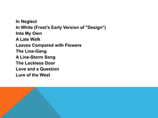 In Neglect
In White (Frost's Early Version of "Design")
Into My Own
A Late Walk
Leaves Compared with Flowers
The Line-Gang
A Line-Storm Song
The Lockless Door
Love and a Question
Lure of the West

 