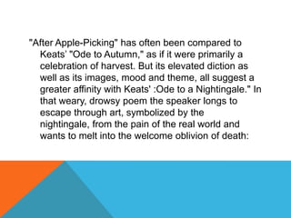 "After Apple-Picking" has often been compared to
Keats‟ "Ode to Autumn," as if it were primarily a
celebration of harvest. But its elevated diction as
well as its images, mood and theme, all suggest a
greater affinity with Keats' :Ode to a Nightingale." In
that weary, drowsy poem the speaker longs to
escape through art, symbolized by the
nightingale, from the pain of the real world and
wants to melt into the welcome oblivion of death:

 