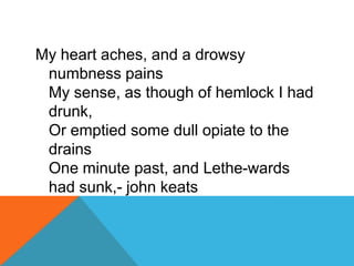 My heart aches, and a drowsy
numbness pains
My sense, as though of hemlock I had
drunk,
Or emptied some dull opiate to the
drains
One minute past, and Lethe-wards
had sunk,- john keats

 
