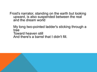 Frost's narrator, standing on the earth but looking
upward, is also suspended between the real
and the dream world
My long two-pointed ladder's sticking through a
tree
Toward heaven still
And there's a barrel that I didn't fill.

 