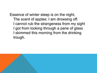 Essence of winter sleep is on the night,
The scent of apples: I am drowsing off.
I cannot rub the strangeness from my sight
I got from looking through a pane of glass
I skimmed this morning from the drinking
trough.

 