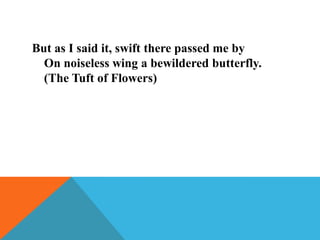 But as I said it, swift there passed me by
On noiseless wing a bewildered butterfly.
(The Tuft of Flowers)

 