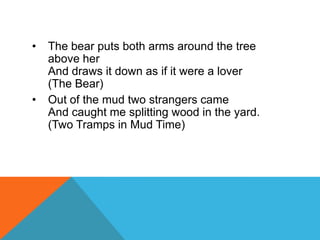 •

•

The bear puts both arms around the tree
above her
And draws it down as if it were a lover
(The Bear)
Out of the mud two strangers came
And caught me splitting wood in the yard.
(Two Tramps in Mud Time)

 