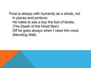 Frost is always with humanity as a whole, not
in pieces and portions:
He hates to see a boy the fool of books.
(The Death of the Hired Man)
Off he goes always when I need him most.
(Mending Wall)

 