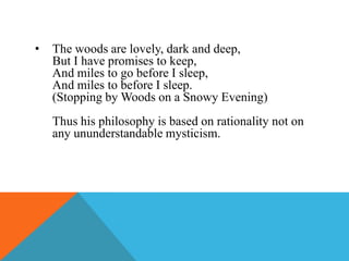 •

The woods are lovely, dark and deep,
But I have promises to keep,
And miles to go before I sleep,
And miles to before I sleep.
(Stopping by Woods on a Snowy Evening)
Thus his philosophy is based on rationality not on
any ununderstandable mysticism.

 