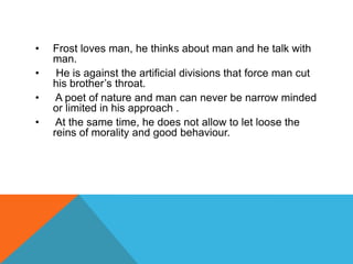 •
•
•
•

Frost loves man, he thinks about man and he talk with
man.
He is against the artificial divisions that force man cut
his brother‟s throat.
A poet of nature and man can never be narrow minded
or limited in his approach .
At the same time, he does not allow to let loose the
reins of morality and good behaviour.

 