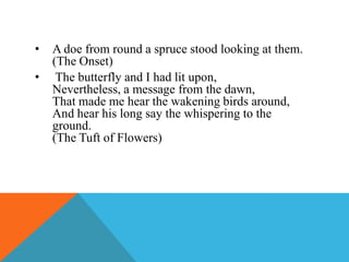 •
•

A doe from round a spruce stood looking at them.
(The Onset)
The butterfly and I had lit upon,
Nevertheless, a message from the dawn,
That made me hear the wakening birds around,
And hear his long say the whispering to the
ground.
(The Tuft of Flowers)

 