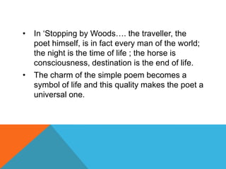 •

In „Stopping by Woods…. the traveller, the
poet himself, is in fact every man of the world;
the night is the time of life ; the horse is
consciousness, destination is the end of life.

•

The charm of the simple poem becomes a
symbol of life and this quality makes the poet a
universal one.

 