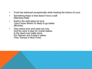 •
•
•
•

Frost has behaved exceptionally while treating the theme of Love:
Something these is that doesn‟t love a wall
(Mending Wall)
Earth‟s the right place for love:
I don‟t know where it‟s likely to go better.
(Birches)
Only where love and need are one,
And the work is play for mortal stakes,
Is the deed ever really done
For Heaven and Future‟s sakes.
(Two Tramps in Mud Time)

 