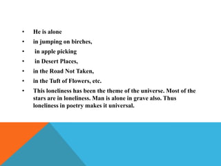 •

He is alone

•

in jumping on birches,

•

in apple picking

•

in Desert Places,

•

in the Road Not Taken,

•

in the Tuft of Flowers, etc.

•

This loneliness has been the theme of the universe. Most of the
stars are in loneliness. Man is alone in grave also. Thus
loneliness in poetry makes it universal.

 