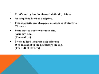 •

Frost’s poetry has the characteristic of lyricism.

•

his simplicity is called deceptive.

•

This simplicity and sharpness reminds us of Geoffrey
Chaucer:

•

Some say the world will end in fire,
Some say in ice
(Fire and Ice)

•

I went to turn the grass once after one
Who mowed it in the dew before the sun.
(The Tuft of Flowers)

 