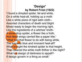 '
‘Design'
by Robert Frost (1922)
'I found a dimpled spider, fat and white,
On a white heal-all, holding up a moth
Like a white piece of rigid satin cloth--
Assorted characters of death and blight
Mixed ready to begin the morning right,
Like the ingredients of a witches' broth-
A snow-drop spider, a flower like a froth,
And dead wings carried like a paper kite.'
'What had that flower to do with being white,
The wayside blue and innocent heal-all?
What brought the kindred spider to that height,
Then steered the white moth thither in the night?
What but design of darkness to appall?-
If design govern in a thing so small.'
 
