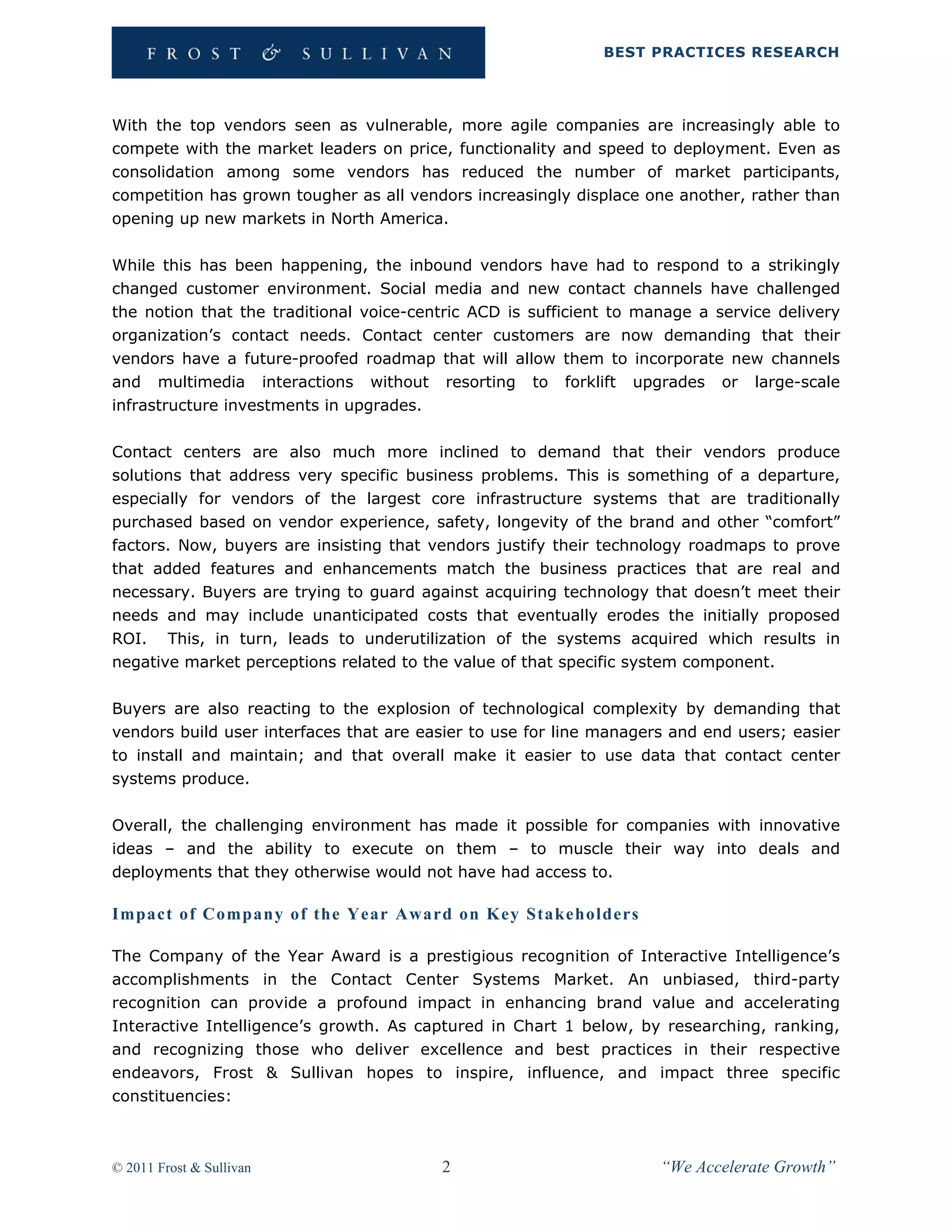 BEST PRACTICES RESEARCH




With the top vendors seen as vulnerable, more agile companies are increasingly able to
compete with the market leaders on price, functionality and speed to deployment. Even as
consolidation among some vendors has reduced the number of market participants,
competition has grown tougher as all vendors increasingly displace one another, rather than
opening up new markets in North America.

While this has been happening, the inbound vendors have had to respond to a strikingly
changed customer environment. Social media and new contact channels have challenged
the notion that the traditional voice-centric ACD is sufficient to manage a service delivery
organization’s contact needs. Contact center customers are now demanding that their
vendors have a future-proofed roadmap that will allow them to incorporate new channels
and multimedia interactions without resorting to forklift upgrades or large-scale
infrastructure investments in upgrades.

Contact centers are also much more inclined to demand that their vendors produce
solutions that address very specific business problems. This is something of a departure,
especially for vendors of the largest core infrastructure systems that are traditionally
purchased based on vendor experience, safety, longevity of the brand and other “comfort”
factors. Now, buyers are insisting that vendors justify their technology roadmaps to prove
that added features and enhancements match the business practices that are real and
necessary. Buyers are trying to guard against acquiring technology that doesn’t meet their
needs and may include unanticipated costs that eventually erodes the initially proposed
ROI. This, in turn, leads to underutilization of the systems acquired which results in
negative market perceptions related to the value of that specific system component.

Buyers are also reacting to the explosion of technological complexity by demanding that
vendors build user interfaces that are easier to use for line managers and end users; easier
to install and maintain; and that overall make it easier to use data that contact center
systems produce.

Overall, the challenging environment has made it possible for companies with innovative
ideas – and the ability to execute on them – to muscle their way into deals and
deployments that they otherwise would not have had access to.

Impact of Company of the Year Award on Key Stakeholders

The Company of the Year Award is a prestigious recognition of Interactive Intelligence’s
accomplishments in the Contact Center Systems Market. An unbiased, third-party
recognition can provide a profound impact in enhancing brand value and accelerating
Interactive Intelligence’s growth. As captured in Chart 1 below, by researching, ranking,
and recognizing those who deliver excellence and best practices in their respective
endeavors, Frost & Sullivan hopes to inspire, influence, and impact three specific
constituencies:



© 2011 Frost & Sullivan                  2                           “We Accelerate Growth”
 