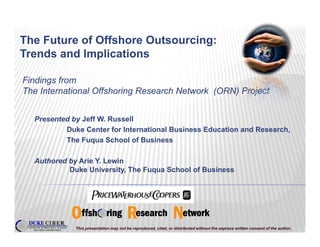 The Future of Offshore Outsourcing:
                                 g
Trends and Implications

Findings from
The International Offshoring Research Network (ORN) Project


  Presented by Jeff W. Russell
          Duke Center for International Business Education and Research,
          The Fuqua School of Business

  Authored by Arie Y. Lewin
           Duke University The Fuqua School of Business
                 University,




             This presentation may not be reproduced, cited, or distributed without the express written consent of the author.
 