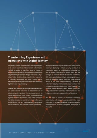 For people’s identity to be the core of their digital experi-
ence, a more seamless and convenient authentication
method is needed to transform security measures.
Biometrics has become the ideal gateway to establishing
a digital identity that bridges the gap between our physi-
cal and cyber identities. It can transform the experience
of customers, employees, and bring a higher level of
efﬁciency by enabling new applications and innovative
digital services in public safety.
Together with emerging technologies like video analytics
and cyber security solutions, an integrated suite of
solutions can bring about the necessary security to
combat sophisticated cyber threats in today’s complex
digital ecosystem. The future of public safety will set the
foundation of customer experience transformation using
digital identity that sets itself apart with convenience,
secure credentials, and customer-centric applications.
Decision-makers and key inﬂuencers have many consid-
erations in deploying a holistic security solution. It is
important to appoint an established technology partner
with a proven track record in public safety and the
foresight to anticipate threats that do not exist today.
NEC has invested substantially in technological innova-
tions to safeguard against integrated cyber-physical
attacks. It has been commissioned by a number of
authorities to deploy an integrated suite of solutions that
includes biometrics and advanced video analytics that
visualise human behaviour, detect wanted individuals,
safeguard restricted premises, and translate data into
insights in real-time to support informed decisions.
NEC has been a pioneer in multimodal biometrics
authentication with staggering advances over the years
in terms of its accuracy as its facial recognition solution
employs some of the most cutting-edge technologies in
the world.
Transforming Experience and
Operations with Digital Identity
S E C U R I N G E X P E R I E N C E S V I A D I G I T A L I D E N T I T Y 11
 