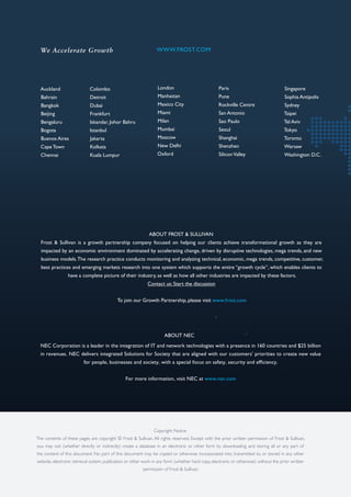 Auckland
Bahrain
Bangkok
Beijing
Bengaluru
Bogota
Buenos Aires
Cape Town
Chennai
Colombo
Detroit
Dubai
Frankfurt
Iskandar, Johor Bahru
Istanbul
Jakarta
Kolkata
Kuala Lumpur
London
Manhattan
Mexico City
Miami
Milan
Mumbai
Moscow
New Delhi
Oxford
Paris
Pune
Rockville Centre
San Antonio
Sao Paulo
Seoul
Shanghai
Shenzhen
SiliconValley
Singapore
Sophia Antipolis
Sydney
Taipei
Tel Aviv
Tokyo
Toronto
Warsaw
Washington D.C.
We Accelerate Growth WWW.FROST.COM
ABOUT FROST & SULLIVAN
Frost & Sullivan is a growth partnership company focused on helping our clients achieve transformational growth as they are
impacted by an economic environment dominated by accelerating change, driven by disruptive technologies, mega trends, and new
business models.The research practice conducts monitoring and analyzing technical, economic, mega trends, competitive, customer,
best practices and emerging markets research into one system which supports the entire “growth cycle”, which enables clients to
have a complete picture of their industry, as well as how all other industries are impacted by these factors.
Contact us: Start the discussion
To join our Growth Partnership, please visit www.frost.com
Copyright Notice
The contents of these pages are copyright © Frost & Sullivan. All rights reserved. Except with the prior written permission of Frost & Sullivan,
you may not (whether directly or indirectly) create a database in an electronic or other form by downloading and storing all or any part of
the content of this document. No part of this document may be copied or otherwise incorporated into, transmitted to, or stored in any other
website, electronic retrieval system, publication or other work in any form (whether hard copy, electronic or otherwise) without the prior written
permission of Frost & Sullivan.
ABOUT NEC
.
.
NEC Corporation is a leader in the integration of IT and network technologies with a presence in 160 countries and $25 billion
in revenues. NEC delivers integrated Solutions for Society that are aligned with our customers' priorities to create new value
for people, businesses and society, with a special focus on safety, security and efficiency.
For more information, visit NEC at www.nec.com
 