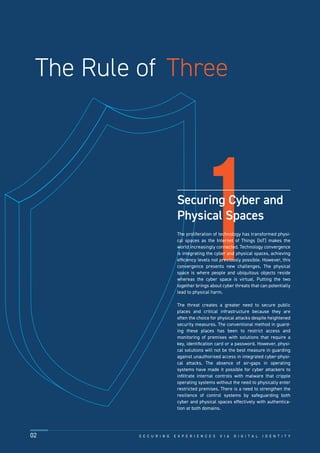 1
The Rule of Three
Securing Cyber and
Physical Spaces
The proliferation of technology has transformed physi-
cal spaces as the Internet of Things (IoT) makes the
world increasingly connected. Technology convergence
is integrating the cyber and physical spaces, achieving
efﬁciency levels not previously possible. However, this
convergence presents new challenges. The physical
space is where people and ubiquitous objects reside
whereas the cyber space is virtual. Putting the two
together brings about cyber threats that can potentially
lead to physical harm.
The threat creates a greater need to secure public
places and critical infrastructure because they are
often the choice for physical attacks despite heightened
security measures. The conventional method in guard-
ing these places has been to restrict access and
monitoring of premises with solutions that require a
key, identiﬁcation card or a password. However, physi-
cal solutions will not be the best measure in guarding
against unauthorised access in integrated cyber-physi-
cal attacks. The absence of air-gaps in operating
systems have made it possible for cyber attackers to
inﬁltrate internal controls with malware that cripple
operating systems without the need to physically enter
restricted premises. There is a need to strengthen the
resilience of control systems by safeguarding both
cyber and physical spaces effectively with authentica-
tion at both domains.
S E C U R I N G E X P E R I E N C E S V I A D I G I T A L I D E N T I T Y02
 