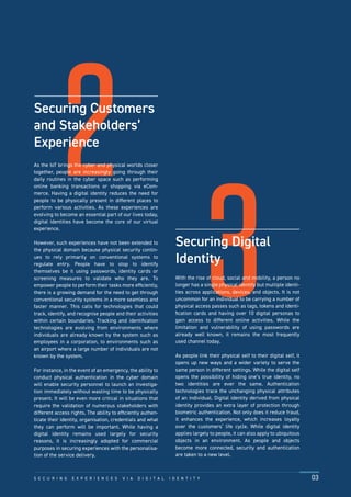 2
3
Securing Customers
and Stakeholders’
Experience
As the IoT brings the cyber and physical worlds closer
together, people are increasingly going through their
daily routines in the cyber space such as performing
online banking transactions or shopping via eCom-
merce. Having a digital identity reduces the need for
people to be physically present in different places to
perform various activities. As these experiences are
evolving to become an essential part of our lives today,
digital identities have become the core of our virtual
experience.
However, such experiences have not been extended to
the physical domain because physical security contin-
ues to rely primarily on conventional systems to
regulate entry. People have to stop to identify
themselves be it using passwords, identity cards or
screening measures to validate who they are. To
empower people to perform their tasks more efﬁciently,
there is a growing demand for the need to get through
conventional security systems in a more seamless and
faster manner. This calls for technologies that could
track, identify, and recognise people and their activities
within certain boundaries. Tracking and identiﬁcation
technologies are evolving from environments where
individuals are already known by the system such as
employees in a corporation, to environments such as
an airport where a large number of individuals are not
known by the system.
For instance, in the event of an emergency, the ability to
conduct physical authentication in the cyber domain
will enable security personnel to launch an investiga-
tion immediately without wasting time to be physically
present. It will be even more critical in situations that
require the validation of numerous stakeholders with
different access rights. The ability to efﬁciently authen-
ticate their identity, organisation, credentials and what
they can perform will be important. While having a
digital identity remains used largely for security
reasons, it is increasingly adopted for commercial
purposes in securing experiences with the personalisa-
tion of the service delivery.
Securing Digital
Identity
With the rise of cloud, social and mobility, a person no
longer has a single physical identity but multiple identi-
ties across applications, devices, and objects. It is not
uncommon for an individual to be carrying a number of
physical access passes such as tags, tokens and identi-
ﬁcation cards and having over 10 digital personas to
gain access to different online activities. While the
limitation and vulnerability of using passwords are
already well known, it remains the most frequently
used channel today.
As people link their physical self to their digital self, it
opens up new ways and a wider variety to serve the
same person in different settings. While the digital self
opens the possibility of hiding one’s true identity, no
two identities are ever the same. Authentication
technologies trace the unchanging physical attributes
of an individual. Digital identity derived from physical
identity provides an extra layer of protection through
biometric authentication. Not only does it reduce fraud,
it enhances the experience, which increases loyalty
over the customers’ life cycle. While digital identity
applies largely to people, it can also apply to ubiquitous
objects in an environment. As people and objects
become more connected, security and authentication
are taken to a new level.
S E C U R I N G E X P E R I E N C E S V I A D I G I T A L I D E N T I T Y 03
 