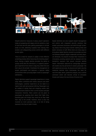 Despite extensive measures in place, airport operators
today are grappling with legacy and silo systems, a lack
of real-time security data, getting passengers to airside
areas on time, detecting suspects from leaving their
borders and safeguarding access control with different
access rights.
There is a need for airports to adopt a more effective
screening process while improving the traveling experi-
ence. Having a digital identity provides the ability to
quickly verify who the individual is. It supports passen-
gers’ experience from check-in, bag drop, dwell time and
their way to the airside. It facilitates the management of
airport participants and balances a rigorous safety
environment while pursuing higher levels of passenger
satisfaction.
Digital identities support passenger experience in many
ways. When combined with mobile, beacons and other
technologies, customer experience can be taken to a
higher level with personalised offering. Passengers can
be notiﬁed of nearby food and shopping outlets with
concessionaires based on their current location and past
transaction histories. More control can be given to
passengers by updating them about their ﬂight time,
boarding gate and things they could do as they make
their way to the airside. However, there is also risk
involved as more personal data is at risk of being
exposed in the face of cyber threats.
Digital identities can also support airport management
and control with integrated security solutions that
enable automated processes and walk-through screen-
ing checks that bring about shorter waiting times and
better utilisation of staff. While there are many ways to
bring about digital identity, biometrics provides a proven
link between people’s digital credentials and their physi-
cal attributes. As airports increase their investment in
innovations, existing systems will be replaced with the
biometrics scanners that ensure accurate identity
match. Information captured by cutting-edge scanners
will enable security personnel to assess passenger risk
with speed and accuracy. As physical and cyber security
measures become more intertwined, the need for
real-time data, alerts, predictive analysis, and a central
command center will become critical to anticipate
threats and reduce the occurrence of human error.
S E C U R I N G E X P E R I E N C E S V I A D I G I T A L I D E N T I T Y06
 