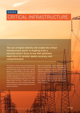 The priorities of critical infrastructure providers have
traditionally been slanted towards ensuring security
and uninterrupted operations. Taking such a cautious
approach is understandable for the sector. After all,
critical infrastructure is practically the most important
foundation of any economy. Society’s dependence on it
cannot be understated. A cut in power or water supply
will not only disrupt people’s daily routine, it can affect
people’s health and result in physical harm under
severe conditions. As a result, installing multiple layers
of security checks are deemed necessary to verify the
identity of employees.
Many of the conventional security solutions are such
that a more effective system will be at the expense of
experience. Employees today are given multiple
credentials to authenticate their identities, resulting in
a slower response time in carrying out their day-to-day
work. But does it always have to be a case where
security and experience cannot go hand-in-hand? And
why should CxOs accord priority and resources for a
better experience when they have more pressing
issues to deal with?
The use of digital identity will enable the critical
infrastructure sector to leapfrog from a
security-centric focus to one that optimises
experience for greater speed, accuracy, and
competitiveness
S E C U R I N G E X P E R I E N C E S V I A D I G I T A L I D E N T I T Y 07
Scenario
CRITICAL INFRASTRUCTURE
 