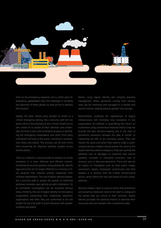 Even as the emergency response unit is called upon for
assistance, gatekeepers face the challenge in verifying
the identities of these people as they arrive to address
the situation.
Ideally, the team should jump straight to action in a
critical emergency setting. But a security staff will not
grant entry to the premises of any critical infrastructure
site unless he is certain of their identities and creden-
tials. So time is lost in the veriﬁcation process of identify-
ing the emergency respondents and other third party
contractors arriving at the scene, resulting in unneces-
sary delay and hassle. The process can be even more
time-consuming for disperse facilities located across
distant places.
There is a need for a security staff to respond to critical
situations in a more effective and efﬁcient manner.
Conventional security systems using passwords, identify
tags and cards are no longer effective in a mission-criti-
cal situation that requires prompt responses from
multiple stakeholders. The use of digital identity empow-
ers a security staff to access the system of restricted
premises remotely upon getting an alert notiﬁcation. So
an immediate investigation can be launched without
delay. Similarly, the use of digital identity for emergency
respondents comprising their credentials, expertise,
organisation and what they are authorised to do will
enable the security staff to grant clearance with greater
certainty and speed.
Hence, using digital identity will simplify worksite
management where personnel coming from various
sites can be mobilised and managed in a ﬂexible and
secure manner, leading towards greater cost savings.
Nevertheless, justifying the replacement of legacy
infrastructure will inevitably face resistance in any
organisation. An attempt in quantifying the return on
investment using conventional ﬁnancial metrics may not
provide the best decision-making tool in the case of
preventive measures because the idea is similar to
measuring the ROI of an insurance policy. They will
realise the value only when they need to make a claim.
Instead, decision-makers should assess the value of the
assets that they need to safeguard. They can quantify the
potential cost of damages to machines and control
systems, increase in insurance premium, loss in
revenue, loss in data and downtime. There will also be
an impact on intangibles such as their public image,
consumers’ loyalty, employees’ productivity and time
wasted. It is obvious that the critical infrastructure
sector cannot afford the risk and impact of such conse-
quences.
Decision-makers have to come to terms that preventive
and proactive measures need to be taken to safeguard
the assets that are critical to their business. Digital
identity provides the essential means to optimise their
resources that will sharpen their competitive edge.
S E C U R I N G E X P E R I E N C E S V I A D I G I T A L I D E N T I T Y 09
 