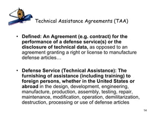 Technical Assistance Agreements (TAA)


• Defined: An Agreement (e.g. contract) for the
  performance of a defense service(s) or the
  disclosure of technical data, as opposed to an
  agreement granting a right or license to manufacture
  defense articles…

• Defense Service (Technical Assistance): The
  furnishing of assistance (including training) to
  foreign persons, whether in the United States or
  abroad in the design, development, engineering,
  manufacture, production, assembly, testing, repair,
  maintenance, modification, operation, demilitarization,
  destruction, processing or use of defense articles
                                                            14
 