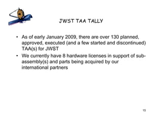 JWST TAA TALLY


• As of early January 2009, there are over 130 planned,
  approved, executed (and a few started and discontinued)
  TAA(s) for JWST
• We currently have 8 hardware licenses in support of sub-
  assembly(s) and parts being acquired by our
  international partners




                                                        15
 