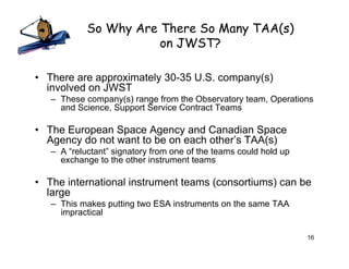 So Why Are There So Many TAA(s)
                       on JWST?

• There are approximately 30-35 U.S. company(s)
  involved on JWST
   – These company(s) range from the Observatory team, Operations
     and Science, Support Service Contract Teams

• The European Space Agency and Canadian Space
  Agency do not want to be on each other’s TAA(s)
   – A “reluctant” signatory from one of the teams could hold up
     exchange to the other instrument teams

• The international instrument teams (consortiums) can be
  large
   – This makes putting two ESA instruments on the same TAA
     impractical

                                                                   16
 