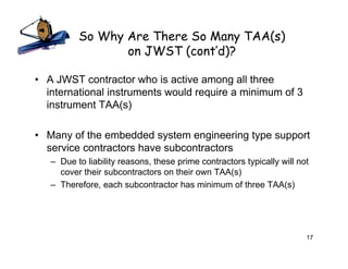 So Why Are There So Many TAA(s)
                 on JWST (cont’d)?

• A JWST contractor who is active among all three
  international instruments would require a minimum of 3
  instrument TAA(s)

• Many of the embedded system engineering type support
  service contractors have subcontractors
   – Due to liability reasons, these prime contractors typically will not
     cover their subcontractors on their own TAA(s)
   – Therefore, each subcontractor has minimum of three TAA(s)




                                                                        17
 
