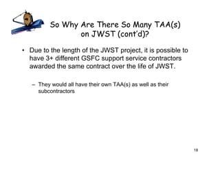 So Why Are There So Many TAA(s)
                 on JWST (cont’d)?

• Due to the length of the JWST project, it is possible to
  have 3+ different GSFC support service contractors
  awarded the same contract over the life of JWST.

   – They would all have their own TAA(s) as well as their
     subcontractors




                                                             18
 