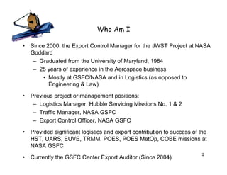 Who Am I

•   Since 2000, the Export Control Manager for the JWST Project at NASA
    Goddard
     – Graduated from the University of Maryland, 1984
     – 25 years of experience in the Aerospace business
         • Mostly at GSFC/NASA and in Logistics (as opposed to
           Engineering & Law)

•   Previous project or management positions:
     – Logistics Manager, Hubble Servicing Missions No. 1 & 2
     – Traffic Manager, NASA GSFC
     – Export Control Officer, NASA GSFC

•   Provided significant logistics and export contribution to success of the
    HST, UARS, EUVE, TRMM, POES, POES MetOp, COBE missions at
    NASA GSFC
                                                                          2
•   Currently the GSFC Center Export Auditor (Since 2004)
 