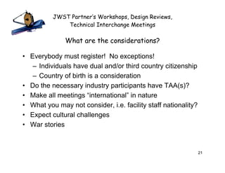 JWST Partner’s Workshops, Design Reviews,
              Technical Interchange Meetings

              What are the considerations?

• Everybody must register! No exceptions!
   – Individuals have dual and/or third country citizenship
   – Country of birth is a consideration
• Do the necessary industry participants have TAA(s)?
• Make all meetings “international” in nature
• What you may not consider, i.e. facility staff nationality?
• Expect cultural challenges
• War stories



                                                                21
 