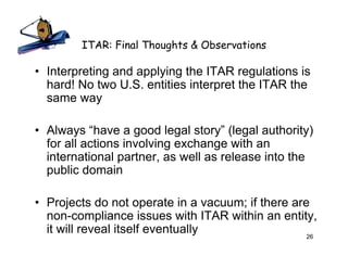 ITAR: Final Thoughts & Observations

• Interpreting and applying the ITAR regulations is
  hard! No two U.S. entities interpret the ITAR the
  same way

• Always “have a good legal story” (legal authority)
  for all actions involving exchange with an
  international partner, as well as release into the
  public domain

• Projects do not operate in a vacuum; if there are
  non-compliance issues with ITAR within an entity,
  it will reveal itself eventually                 26
 