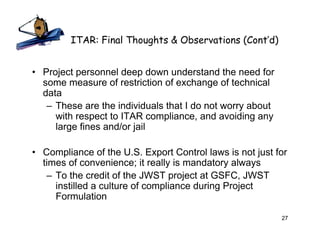 ITAR: Final Thoughts & Observations (Cont’d)


• Project personnel deep down understand the need for
  some measure of restriction of exchange of technical
  data
   – These are the individuals that I do not worry about
     with respect to ITAR compliance, and avoiding any
     large fines and/or jail

• Compliance of the U.S. Export Control laws is not just for
  times of convenience; it really is mandatory always
   – To the credit of the JWST project at GSFC, JWST
     instilled a culture of compliance during Project
     Formulation

                                                           27
 