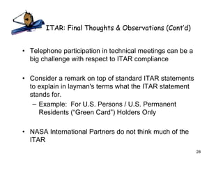 ITAR: Final Thoughts & Observations (Cont’d)


• Telephone participation in technical meetings can be a
  big challenge with respect to ITAR compliance

• Consider a remark on top of standard ITAR statements
  to explain in layman's terms what the ITAR statement
  stands for.
   – Example: For U.S. Persons / U.S. Permanent
     Residents (“Green Card”) Holders Only

• NASA International Partners do not think much of the
  ITAR
                                                           28
 