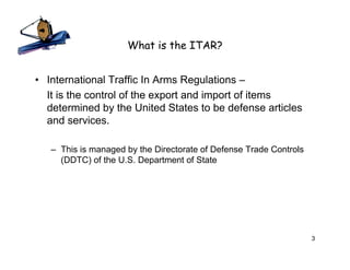 What is the ITAR?


• International Traffic In Arms Regulations –
  It is the control of the export and import of items
  determined by the United States to be defense articles
  and services.

   – This is managed by the Directorate of Defense Trade Controls
     (DDTC) of the U.S. Department of State




                                                                    3
 