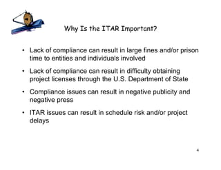 Why Is the ITAR Important?


• Lack of compliance can result in large fines and/or prison
  time to entities and individuals involved
• Lack of compliance can result in difficulty obtaining
  project licenses through the U.S. Department of State
• Compliance issues can result in negative publicity and
  negative press
• ITAR issues can result in schedule risk and/or project
  delays



                                                           4
 