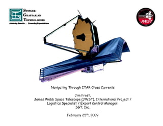 Navigating Through ITAR Cross Currents

                          Jim Frost,
James Webb Space Telescope (JWST), International Project /
       Logistics Specialist / Export Control Manager,
                          SGT, Inc.

                   February 25th, 2009
 